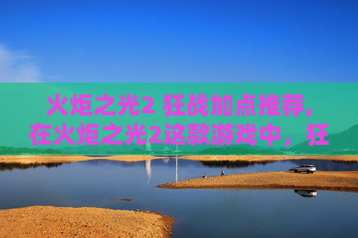 火炬之光2 狂战加点推荐,在火炬之光2这款游戏中，狂战作为近战输出职业，其加点策略对于玩家的战斗表现至关重要。下面将介绍如何为狂战进行合理的加点，以发挥其最大的战斗潜力