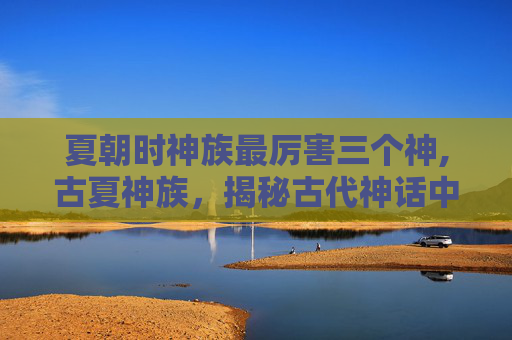 夏朝时神族最厉害三个神,古夏神族，揭秘古代神话中的神秘力量