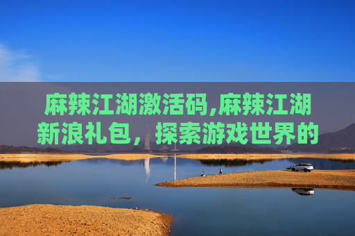 麻辣江湖激活码,麻辣江湖新浪礼包，探索游戏世界的神秘宝藏