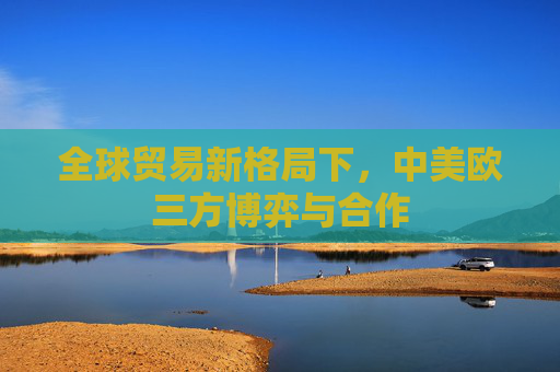 全球贸易新格局下，中美欧三方博弈与合作