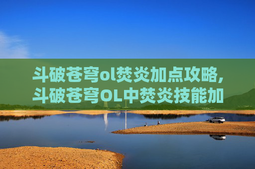 斗破苍穹ol焚炎加点攻略,斗破苍穹OL中焚炎技能加点指南