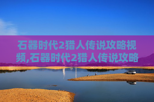 石器时代2猎人传说攻略视频,石器时代2猎人传说攻略 石器时代2猎人传说攻略视频,石器时代2猎人传说攻略