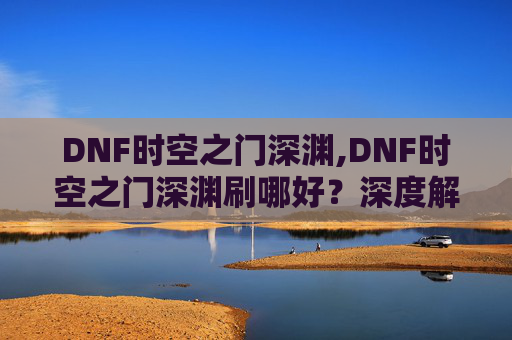 DNF时空之门深渊,DNF时空之门深渊刷哪好？深度解析与实战攻略