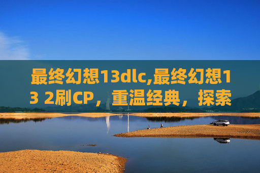 最终幻想13dlc,最终幻想13 2刷CP，重温经典，探索角色间的深厚情感