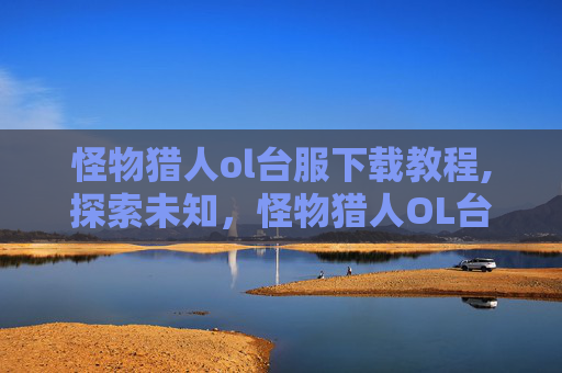 怪物猎人ol台服下载教程,探索未知，怪物猎人OL台服的奇幻世界