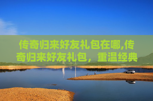 传奇归来好友礼包在哪,传奇归来好友礼包，重温经典，共赴荣耀