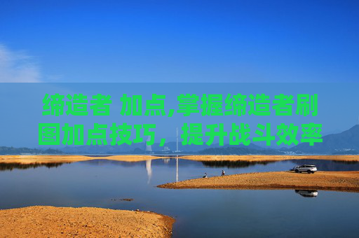 缔造者 加点,掌握缔造者刷图加点技巧，提升战斗效率