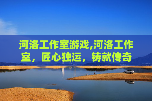 河洛工作室游戏,河洛工作室，匠心独运，铸就传奇