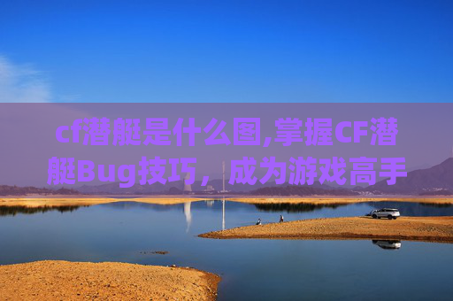 cf潜艇是什么图,掌握CF潜艇Bug技巧，成为游戏高手