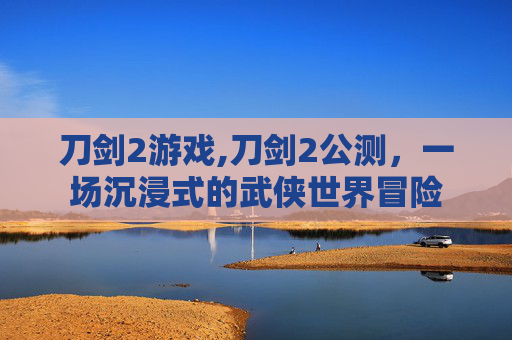 刀剑2游戏,刀剑2公测，一场沉浸式的武侠世界冒险