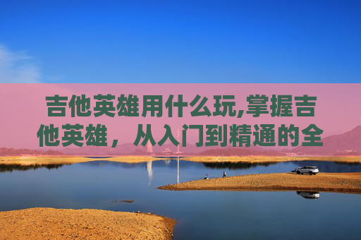 吉他英雄用什么玩,掌握吉他英雄，从入门到精通的全面指南
