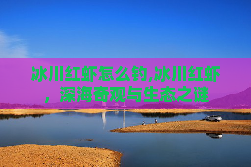 冰川红虾怎么钓,冰川红虾，深海奇观与生态之谜