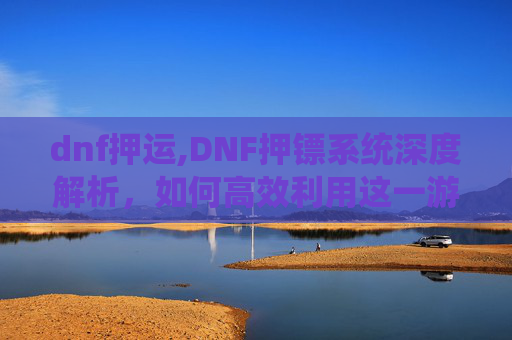 dnf押运,DNF押镖系统深度解析，如何高效利用这一游戏内经济与策略工具？