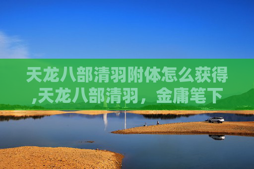 天龙八部清羽附体怎么获得,天龙八部清羽，金庸笔下的武侠世界