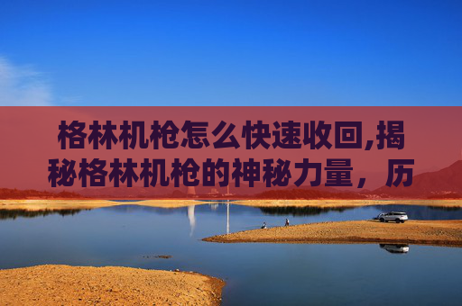 格林机枪怎么快速收回,揭秘格林机枪的神秘力量，历史、技术与现代应用