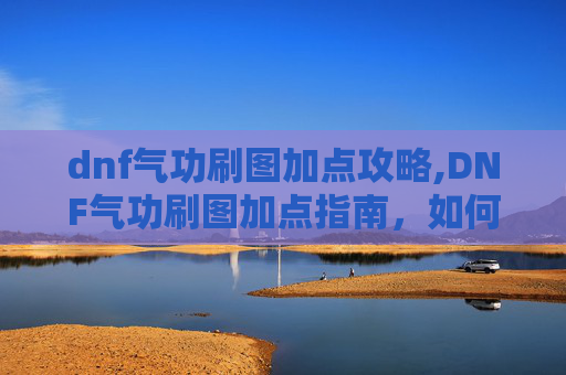 dnf气功刷图加点攻略,DNF气功刷图加点指南，如何高效利用气功技能进行刷图
