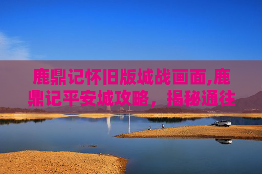 鹿鼎记怀旧版城战画面,鹿鼎记平安城攻略，揭秘通往权力巅峰的秘密通道