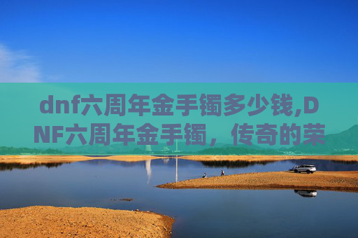 dnf六周年金手镯多少钱,DNF六周年金手镯，传奇的荣耀与永恒的回忆