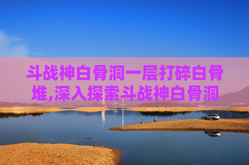 斗战神白骨洞一层打碎白骨堆,深入探索斗战神白骨洞一层的奥秘