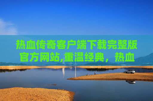 热血传奇客户端下载完整版官方网站,重温经典，热血传奇客户端下载完整版官方