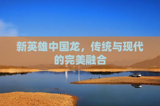 新英雄中国龙，传统与现代的完美融合
