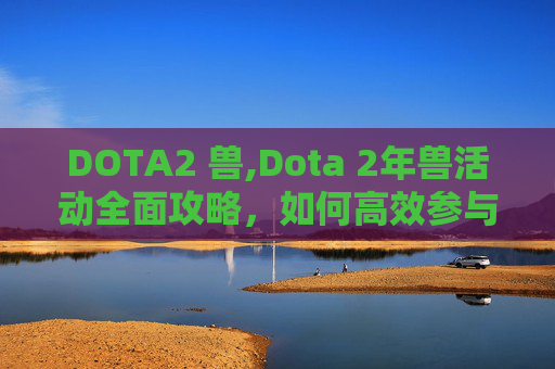 DOTA2 兽,Dota 2年兽活动全面攻略，如何高效参与并最大化收益