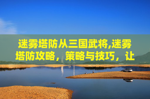 迷雾塔防从三国武将,迷雾塔防攻略，策略与技巧，让你在塔防游戏中游刃有余