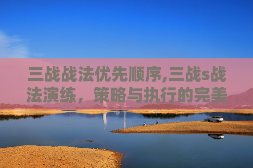 三战战法优先顺序,三战s战法演练，策略与执行的完美融合