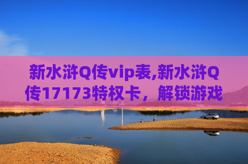 新水浒Q传vip表,新水浒Q传17173特权卡，解锁游戏新体验，畅享专属福利