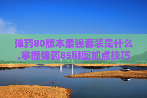 弹药80版本最强套装是什么,掌握弹药85刷图加点技巧，让你的游戏体验更加畅快淋漓