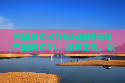 三国演义ol好玩吗值得玩吗,三国演义OL，经典重现，策略与情怀的完美融合