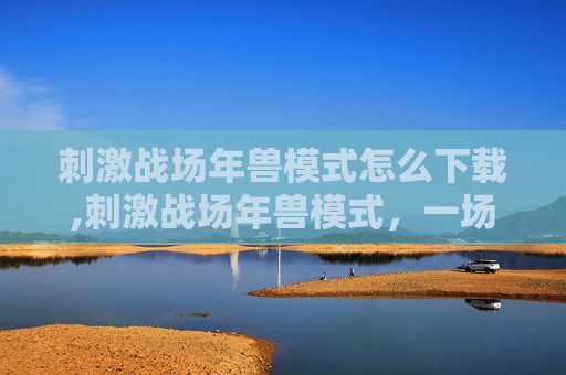 刺激战场年兽模式怎么下载,刺激战场年兽模式，一场充满挑战与乐趣的盛宴