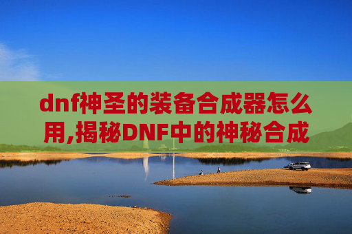 dnf神圣的装备合成器怎么用,揭秘DNF中的神秘合成器——神圣合成器