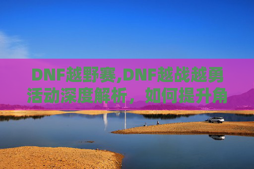 DNF越野赛,DNF越战越勇活动深度解析，如何提升角色实力与策略