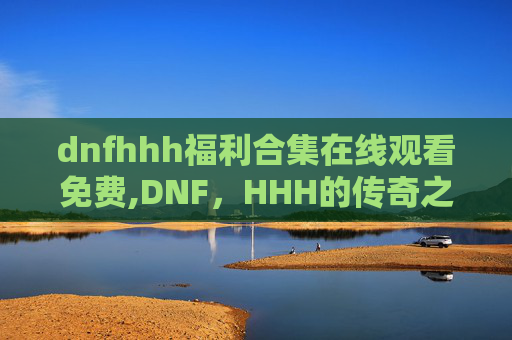 dnfhhh福利合集在线观看免费,DNF，HHH的传奇之路