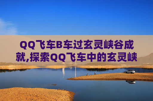 QQ飞车B车过玄灵峡谷成就,探索QQ飞车中的玄灵峡谷，一场速度与激情的冒险