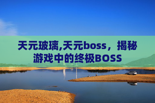 天元玻璃,天元boss，揭秘游戏中的终极BOSS