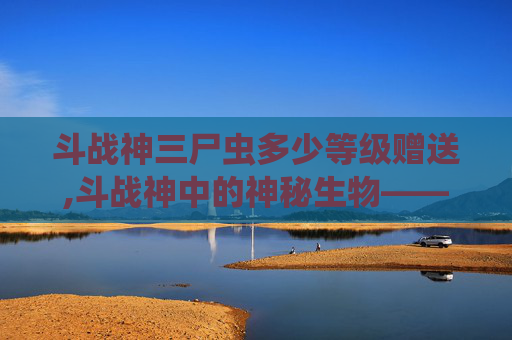 斗战神三尸虫多少等级赠送,斗战神中的神秘生物——三尸虫