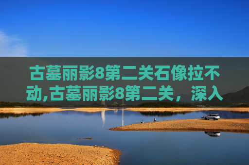 古墓丽影8第二关石像拉不动,古墓丽影8第二关，深入神秘古墓的冒险之旅