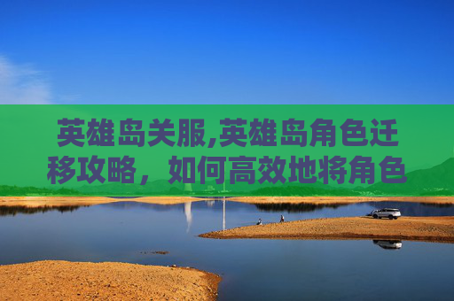 英雄岛关服,英雄岛角色迁移攻略，如何高效地将角色从一服迁移到另一服