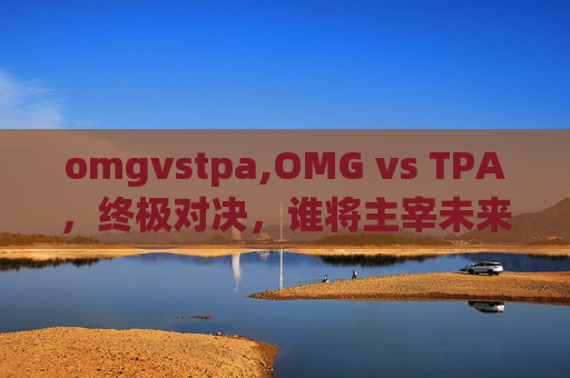 omgvstpa,OMG vs TPA，终极对决，谁将主宰未来？