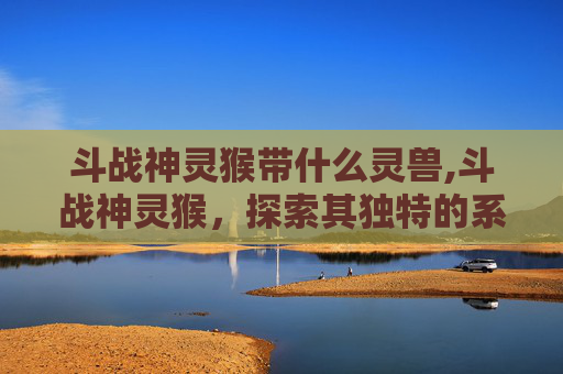 斗战神灵猴带什么灵兽,斗战神灵猴，探索其独特的系谱与神秘力量