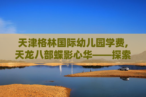 天津格林国际幼儿园学费,天龙八部蝶影心华——探索金庸笔下的奇幻世界