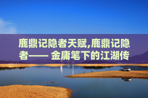 鹿鼎记隐者天赋,鹿鼎记隐者—— 金庸笔下的江湖传奇与隐士哲思