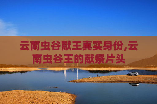 云南虫谷献王真实身份,云南虫谷王的献祭片头