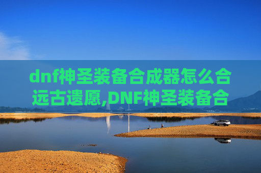 dnf神圣装备合成器怎么合远古遗愿,DNF神圣装备合成器，揭秘游戏中的终极神器