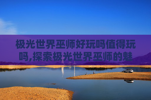 极光世界巫师好玩吗值得玩吗,探索极光世界巫师的魅力，一次难忘的魔法之旅
