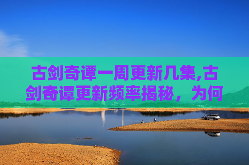 古剑奇谭一周更新几集,古剑奇谭更新频率揭秘，为何观众期待与制作团队的抉择？