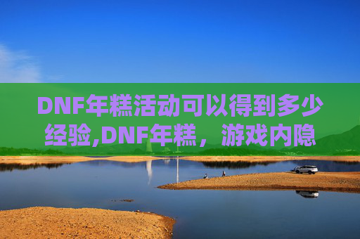 DNF年糕活动可以得到多少经验,DNF年糕，游戏内隐藏的美食宝藏