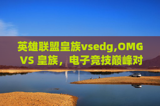 英雄联盟皇族vsedg,OMG VS 皇族，电子竞技巅峰对决，谁将主宰赛场？
